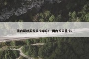 国内可以买长头卡车吗？ 国内长头重卡？