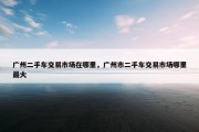 广州二手车交易市场在哪里，广州市二手车交易市场哪里最大
