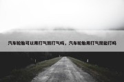 汽车轮胎可以用打气筒打气吗，汽车轮胎用打气筒能打吗