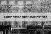 烟台港汽车轮渡码头？ 烟台港汽车轮渡码头停车场收费？