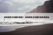 叫你别买卡车图片搞笑？ 叫你别买卡车图片搞笑表情包？