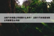 注册汽车销售公司需要什么条件？ 注册个汽车销售有限公司需要怎么手续？