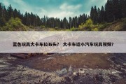 蓝色玩具大卡车拉石头？ 大卡车运小汽车玩具视频？