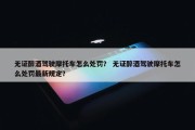 无证醉酒驾驶摩托车怎么处罚？ 无证醉酒驾驶摩托车怎么处罚最新规定？
