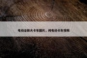电动全新大卡车图片，纯电动卡车视频