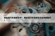 新能源汽车维修技术？ 新能源汽车维修技术培训哪里好？