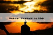 摩托车新车？ 摩托车新车没上牌能上路吗？