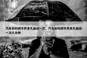 汽车长时间不开多久启动一次，汽车长时间不开多久启动一次几分钟