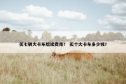 买七辆大卡车后续费用？ 买个大卡车多少钱？