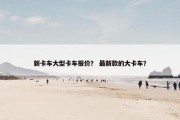 新卡车大型卡车报价？ 最新款的大卡车？