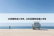 6万买新车还二手车，6万元买新车还是二手车