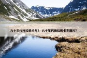 八十年代拖拉机卡车？ 八十年代拖拉机卡车图片？