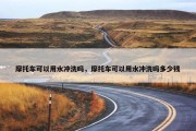 摩托车可以用水冲洗吗，摩托车可以用水冲洗吗多少钱