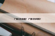 广西卡车出租？ 广西卡车司机？