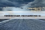 中国销售更好卡车品牌（中国卡车品牌排行榜前十名）