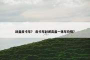 封盖皮卡车？ 皮卡车封闭高盖一体车价格？