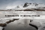 大人画大卡车小卡车（大人画大卡车小卡车怎么画）