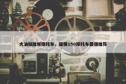 大油箱踏板摩托车，踏板150摩托车最强推荐