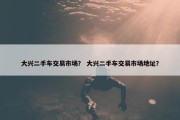 大兴二手车交易市场？ 大兴二手车交易市场地址？