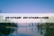 全球十大汽车品牌？ 全球十大汽车品牌2024年销量？