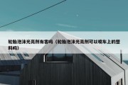 轮胎泡沫光亮剂有害吗（轮胎泡沫光亮剂可以喷车上的塑料吗）