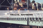 军用办公卡车，军用卡车能买到吗