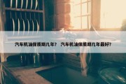汽车机油保质期几年？ 汽车机油保质期几年最好？