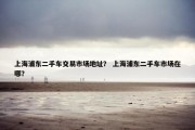 上海浦东二手车交易市场地址？ 上海浦东二手车市场在哪？