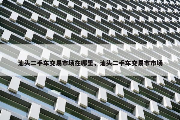 汕头二手车交易市场在哪里，汕头二手车交易市市场