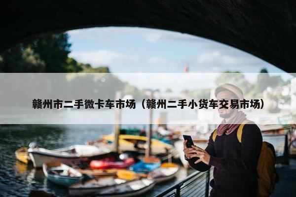 赣州市二手微卡车市场（赣州二手小货车交易市场）