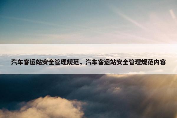 汽车客运站安全管理规范，汽车客运站安全管理规范内容