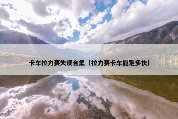 卡车拉力赛失误合集（拉力赛卡车能跑多快）