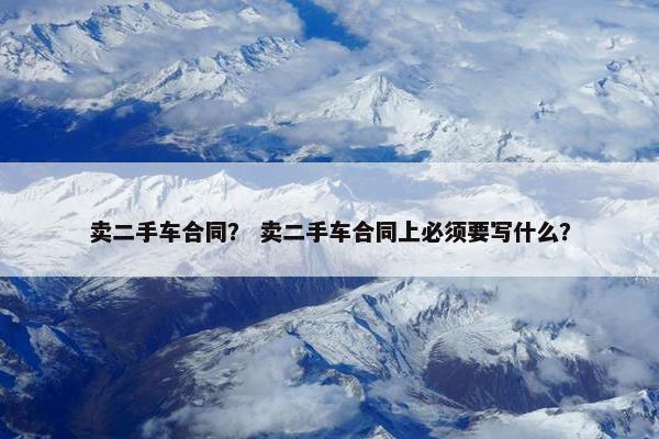 卖二手车合同？ 卖二手车合同上必须要写什么？