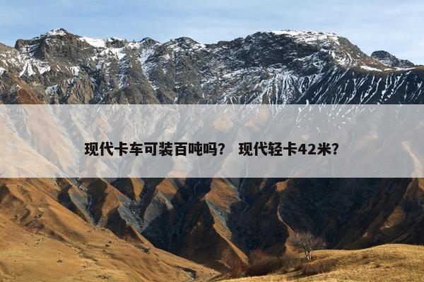 现代卡车可装百吨吗？ 现代轻卡42米？
