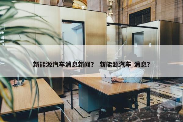 新能源汽车消息新闻？ 新能源汽车 消息？