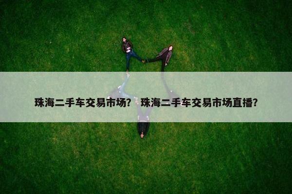 珠海二手车交易市场？ 珠海二手车交易市场直播？