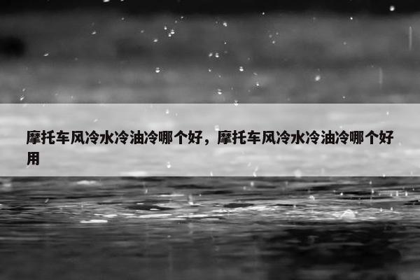 摩托车风冷水冷油冷哪个好，摩托车风冷水冷油冷哪个好用
