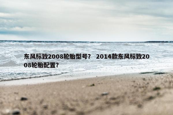 东风标致2008轮胎型号？ 2014款东风标致2008轮胎配置？