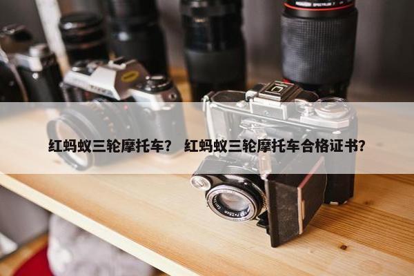 红蚂蚁三轮摩托车？ 红蚂蚁三轮摩托车合格证书？