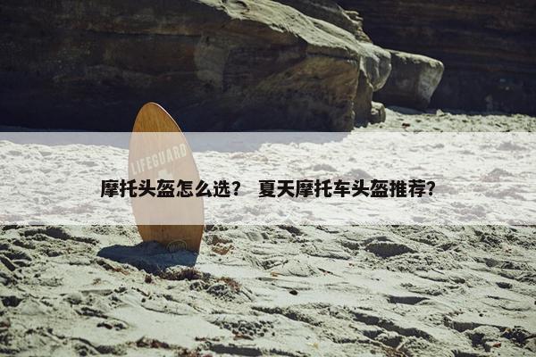 摩托头盔怎么选？ 夏天摩托车头盔推荐？