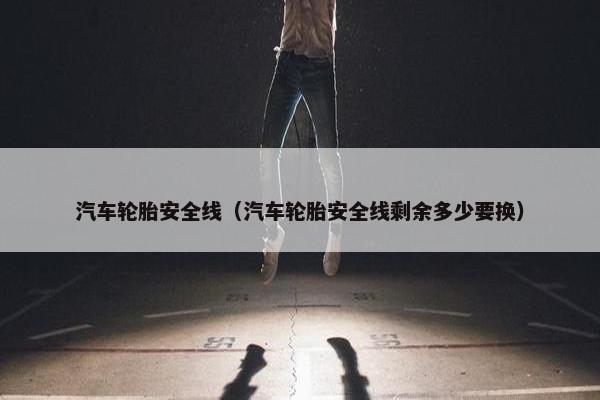 汽车轮胎安全线（汽车轮胎安全线剩余多少要换）