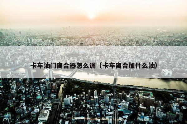 卡车油门离合器怎么调（卡车离合加什么油）
