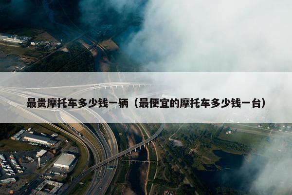 最贵摩托车多少钱一辆（最便宜的摩托车多少钱一台）