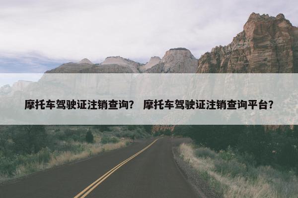 摩托车驾驶证注销查询？ 摩托车驾驶证注销查询平台？