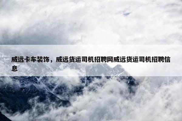 威远卡车装饰，威远货运司机招聘网威远货运司机招聘信息