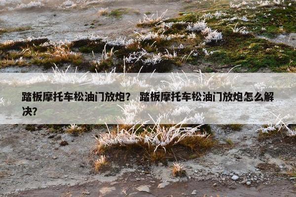 踏板摩托车松油门放炮？ 踏板摩托车松油门放炮怎么解决？