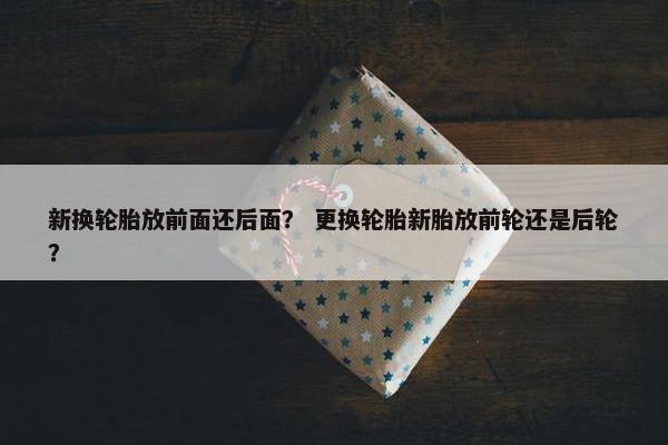 新换轮胎放前面还后面？ 更换轮胎新胎放前轮还是后轮？
