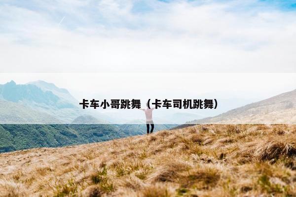 卡车小哥跳舞（卡车司机跳舞）