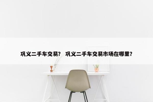巩义二手车交易？ 巩义二手车交易市场在哪里？