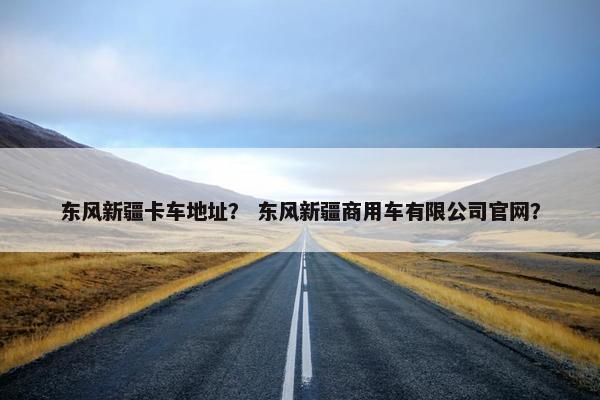 东风新疆卡车地址？ 东风新疆商用车有限公司官网？